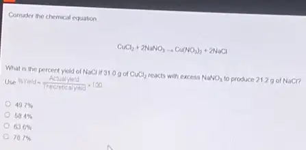 Consider the chemical equation
CuCl_(2)+2NaNO_(3)arrow Cu(NO_(3))_(2)+2NaCl
What is the percent yield of NaCl if 31 og of CuCl_(2) reacts with excess NaNO_(3) to produce 2129 of NaCl?
Use % Yield=(Actualyield)/(Theoreticalyreld)times 100
49.7% 
58.4% 
63.6% 
78.7%