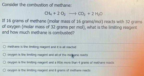 Consider the combustion of methane:
CH_(4)+2O_(2)arrow CO_(2)+2H_(2)O
If 16 grams of methane (molar mass of 16grams/mol) reacts with 32 grams
of oxygen (molar mass of 32 grams per mol), what is the limiting reagent
and how much methane is combusted?
methane is the limiting reagent and it is all reacted
oxygen is the limiting reagent and all of the me/yane reacts
oxygen is the limiting reagent and a little more than 4 grams of methane reacts
oxygen is the limiting reagent and 8 grams of methane reacts