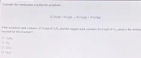 Consider the combustion reaction for acetylene.
2C_(2)H_(2)(l)+5O_(2)(g)arrow 4CO_(2)(g)+2H_(2)O(g)
If the acetylene tank contains 37.0 mol of C_(2)H_(2) and the oxygen tank contains 81.0 mol of O_(2) what is the limitin
reactant for this reaction?
O_(2)
CO_(2)
H_(2)O