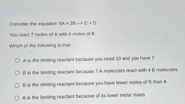 Consider the equation: 5A+2Barrow C+D
You react 7 moles of A with 4 moles of B.
Which of the following is true:
A is the limiting reactant because you need 10 and you have 7
B is the limiting reactant because 7 A molecules react with 4 B molecules
B is the limiting reactant because you have fewer moles of B than A
A is the limiting reactant because of its lower molar mass