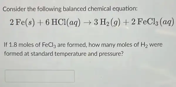 Consider the following balanced chemical equation:
2Fe(s)+6HCl(aq)arrow 3H_(2)(g)+2FeCl_(3)(aq)
If 1.8 moles of FeCl_(3) are formed, how many moles of H_(2) were
formed at standard temperature and pressure?
square