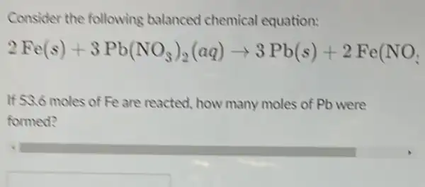 Consider the following balanced chemical equation:
2Fe(s)+3Pb(NO_(3))_(2)(aq)arrow 3Pb(s)+2Fe(NO_(3))
If 53.6 moles of Fe are reacted, how many moles of Pb were
formed?