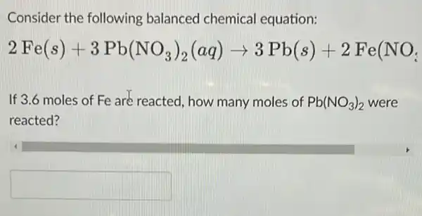 Consider the following balanced chemical equation:
2Fe(s)+3Pb(NO_(3))_(2)(aq)arrow 3Pb(s)+2Fe(NO_(3))
If 3.6 moles of Fe are reacted, how many moles of Pb(NO_(3))_(2) were
reacted?
square