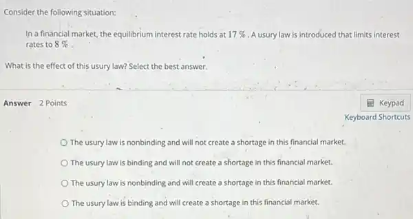 Consider the following situation:
In a financial market the equilibrium interest rate holds at 17%  A usury law is introduced that limits interest
rates to 8% 
What is the effect of this usury law? Select the best answer.
Answer 2 Points
The usury law is nonbinding and will not create a shortage in this financial market.
The usury law is binding and will not create a shortage in this financial market.
The usury law is nonbinding and will create a shortage in this financial market.
The usury law is binding and will create a shortage in this financial market.
Keyboard Shortcuts