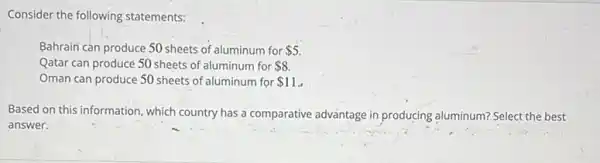 Consider the following statements:
Bahrain can produce 50 sheets of aluminum for 5
Qatar can producé 50 sheets of aluminum for 8
Oman can produce 50 sheets of aluminum for 11
Based on this information which country has a comparative advantage in producing aluminum? Select the best
answer.