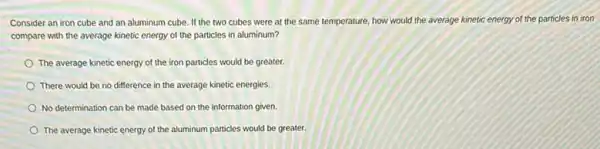 Consider an iron cube and an aluminum cube If the two cubes were at the same temperature, how would the average kinetic energy of the particles in iron
compare with the average kinetic energy of the particles in aluminum?
The average kinetic energy of the iron particles would be greater.
There would be no difference in the average kinetic energies.
No determination can be made based on the information given.
The average kinetic energy of the aluminum particles would be greater.