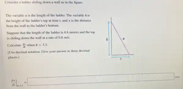 Consider a ladder sliding down a wall as in the figure.
The variable a is the length of the ladder. The variable h is
the height of the ladder's top at time t, and x is the distance
from the wall to the ladder's bottom.
Suppose that the length of the ladder is 4.6 meters and the top
is sliding down the wall at a rate of 0.6m/s
Calculate (dx)/(dt) when h=3.3
(Use decimal notation. Give your answer to three decimal
places.)
(dx)/(dt)vert _(vert xvert 5)approx square _(x,8)