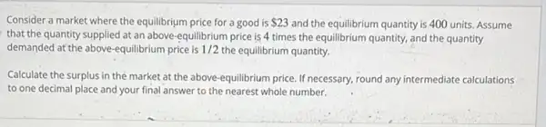 Consider a market where the equilibrium price for a good is 23 and the equilibrium quantity is 400 units. Assume
that the quantity supplied at an above -equilibrium price is 4 times the equilibrium quantity.and the quantity
demanded at the above-equilibrium price is 1/2 the equilibrium quantity.
Calculate the surplus in the market at the above-equilibrium price. If necessary, round any intermediate calculations
to one decimal place and your final answer to the nearest whole number.