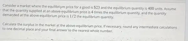 Consider a market where the equilibrium price for a good is 23
and the equilibrium quantity is 400 units. Assume
that the quantity supplied at an above-equilibrium price is 4 times the equilibrium quantity, and the quantity
demanded at the above-equilibrium price is 1/2 the equilibrium quantity.
Calculate the surplus in the market at the above-equilibrium price. If necessary, round any intermediate calculations
to one decimal place and your final answer to the nearest whole number.