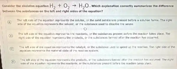 Consider the skeleton equation H_(2)+O_(2)arrow H_(2)O Which explanation correctly summarizes the difference
between the substances on the left and right sides of the equation?
The left side of the equation represents the solutes, or the solid substances present before B solution farms. The right
side of the equation represents the solvent, or the substance used to dissolve the solute.
The left side of the equition represents the reactents, or the substances present before the reaction takes place.The
right side of the equation represents the products or the substances formed after the reaction has occurred.
C
The left side of the equation represents the colalyst, or the substance used to speed up the reaction. The right slde of the
equation represents the material state of the renction system
D
The left side of the equation represents the products, or the substances formed efter the reaction has accurred. The right
side of the equation represents the reactints, or the substances present before the reaction takes place.