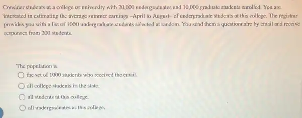 Consider students at a college or university with 20,000 undergraduates and 10,000 graduate students enrolled. You are
interested in estimating the average summer carnings-April to August- of undergraduate students at this college.The registrar
provides you with a list of 1000 undergraduate students selected at random.You send them a questionnaire by email and receive
responses from 200 students.
The population is
the set of 1000 students who received the email.
all college students in the state.
all students at this college.
all undergraduates at this college.