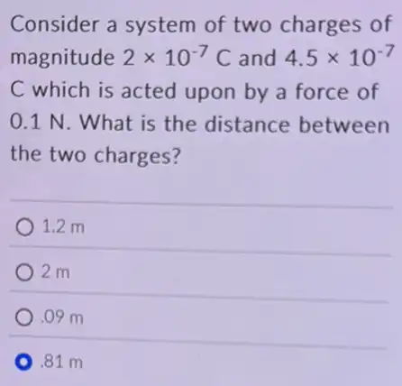 Consider a system of two charges of
magnitude 2times 10^-7C and 4.5times 10^-7
C which is acted upon by a force of
0.1 N. What is the distance between
the two charges?
1.2 m
2 m
.09 m
.81 m