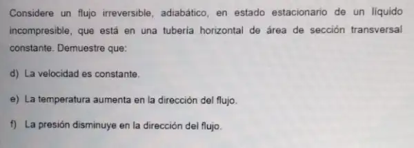 Considere un flujo irreversible adiabático, en estado estacionario de un liquido
incompresible, que está en una tuberia horizontal de área de sección transversal
constante. Demuestre que:
d) La velocidad es constante.
e) La temperatura aumenta en la dirección del flujo
f) La presión disminuye en la dirección del flujo.