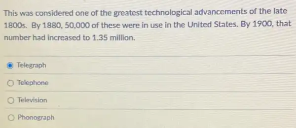 This was considered one of the greatest technological advancements of the late
1800 s. By1880,50,000 of these were in use in the United States. By 1900, that
number had increased to 1.35 million.
Telegraph
Telephone
Television
Phonograph