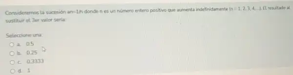 Consideremos la sucesión an=1/n
dondenes un número entero positivo que aumenta indefinidamente (n=1,2,3,4,ldots ) El resultado al
sustituir el 3er valor serla:
Seleccione una:
a. 0.5
b. 0.25
c. 0.3333
d. 1