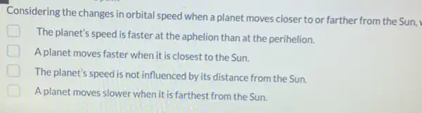 Considering the changes in orbital speed when a planet moves closer to or farther from the Sun,
The planet's speed is faster at the aphelion than at the perihelion.
A planet moves faster when it is closest to the Sun.
The planet's speed is not influenced by its distance from the Sun.
A planet moves slower when it is farthest from the Sun.