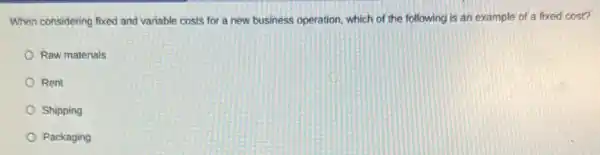 When considering fixed and variable costs for a new business operation, which of the following is an example of a fixed cost?
Raw materials
Rent
Shipping
Packaging