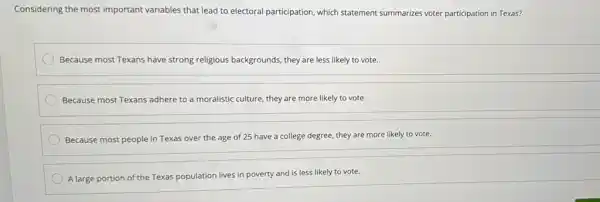 Considering the most important variables that lead to electoral participation, which statement summarizes voter participation in Texas?
Because most Texans have strong religious backgrounds, they are less likely to vote.
Because most Texans adhere to a moralistic culture,they are more likely to vote.
Because most people in Texas over the age of 25 have a college degree, they are more likely to vote.
A large portion of the Texas population lives in poverty and is less likely to vote.