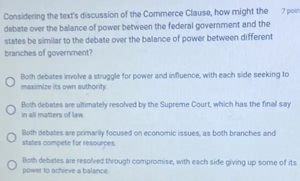 Considering the text's discussion of the Commerce Clause, how might the
debate over the balance of power between the federal government and the
states be similar to the debate over the balance of power between different
branches of government?
Both debates involve a struggle for power and influence, with each side seeking to
maximize its own authority.
Both debates are ultimately resolved by the Supreme Court, which has the final say
in all matters of law.
Both debates are primarily focused on economic issues as both branches and
states compete for resources.
Both debates are resolved through compromise, with each side giving up some of its
power to achieve a balance
7 poin