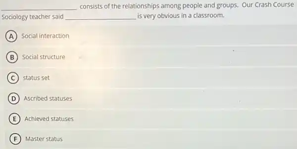 __ consists of the relationships among people and groups.Our Crash Course
Sociology teacher said __ is very obvious in a classroom.
A Social interaction
B Social structure
C status set
D Ascribed statuses
E Achieved statuses
F Master status