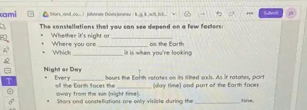 The constellations that you can see depend on a few factors:
Whether it's night or __
Where you are __ on the Earth
Which __ it is when you're looking
Night or Day
Every __ hours the Earth rotates on its tilted axis.As it rotates, part
of the Earth faces the __ (day time) and part of the Earth faces
away from the sun (night time).
Stars and constellations are only visible during the __ time.