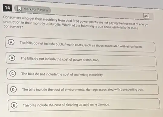 Consumers who get their electricity from coal-fired power plants are not paying the true cost of energy
production in their monthly utility bills. Which of the following is true about utility bills for these
consumers?
A
The bills do not include public health costs such as those associated with air pollution.
B The bills do not include the cost of power distribution.
C The bills do not include the cost of marketing electricity.
D The bills include the cost of environmental damage associated with transporting coal. (D)
E The bills include the cost of cleaning up acid mine damage.
Mark for Review