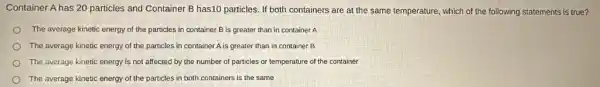 Container A has 20 particles and Container B has10 particles. If both containers are at the same temperature, which of the following statements is true?
The average kinetic energy of the particles in container B is greater than in container A
The average kinetic energy of the particles in container A is greater than in container B
The average kinetic energy is not affected by the number of particles or temperature of the container
The average kinetic energy of the particles in both containers is the same