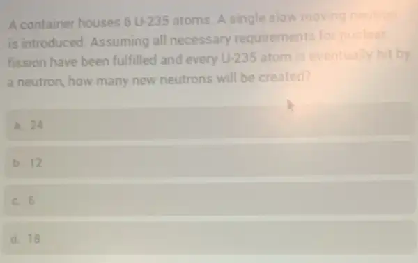 A container houses 6U-235 atoms. A single slow moving neutron
is introduced.Assuming all necessary requirements for nuclear
fission have been fulfilled and every U-235 atom is eventually hit by
a neutron, how many new neutrons will be created?
a. 24
b. 12
c. 6
d. 18