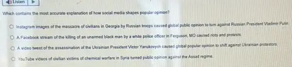 Which contains the most accurate explanation of how social media shapes popular opinion?
Instagram images of the massacre of civilians in Georgia by Russian troops caused global public opinion to turn against Russian President Vladimir Putin
A Facebook stream of the killing of an unarmed black man by a white police officer in Ferguson, MO caused riots and protests
A video tweet of the assassination of the Ukrainian President Victor Yanukovych caused global popular opinion to shift against Ukrainian protestors.
YouTube videos of civilian victims of chemical warfare in Syria turned public opinion against the Assad regime.