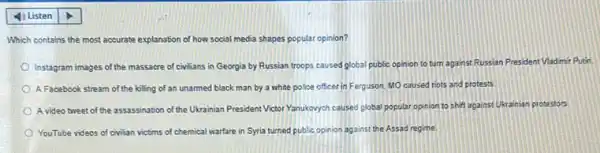 Which contains the most accurate explanation of how social media shapes popular opinion?
Instagram images of the massacre of civilians in Georgia by Russian troops caused global public opinion to turn against Russian President Vladimir Putin
A Facebook stream of the killing of an unarmed black man by a white police officer in Ferguson. MO caused riots and protests.
A video tweet of the assassination of the Ukrainian President Victor Yanukoyyet caused plobal popular opinion to shift against Ukrainian protestors.
YouTube videos of civilian victims of chemical warfare in Syria turned public opinion against the Assad regime.