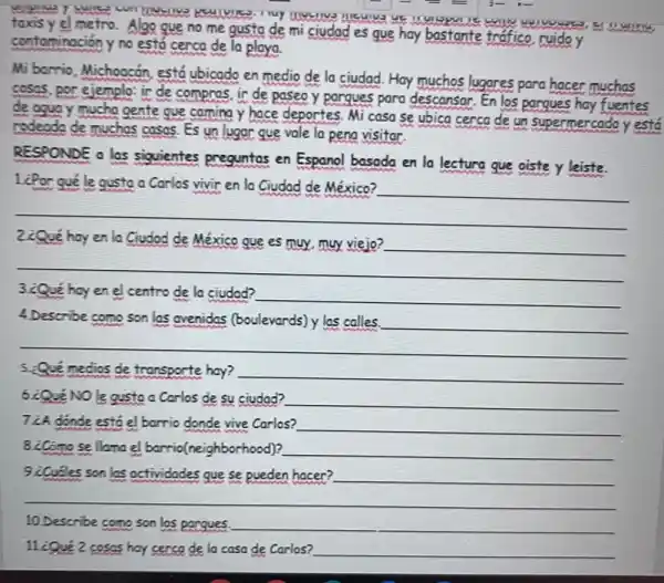 contaminación y no está cerca de la playa.
metro. Algo que no me gusta de mi ciudad es que hay bastante trafico, ruido y marries
Michoocán, está ubicado en medio de la ciudad.Hay muchos lugares para hacer muchas
ejemplo: ir de compros ir de paseo y pargues para descansar. En los pargues hay fuentes
mucho gente que caming y hace deportes. Mi casa se ubica cerca de un supermercado y está
muchas casas. Es un lugar que vale la pena visitar.
RESPONDE a las siguientes preguntas en Espanol basada en la lectura que oiste y leiste.
le gusta a Carlos vivir la
__
__
2¿Qué hay en la Ciudad de México que es muy muy viejo?
__
__
3.¿Qué hay en el centro de la ciudod?
__
4 Describe como son las ovenidas (boulevards) y las calles
__
__
medios de transporte hay? __
su ciudad? __
7 ¿A dónde está el barrio donde vive Carlos? __
llanael barrio(neighborhood)? __
son los actividades que se pueden hacer? __
__
10. Describe comp son los pargues. __
coses hay cerca de la casa de Carlos? __