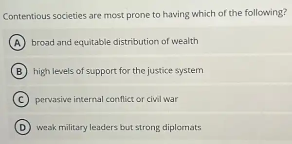 Contentious societies are most prone to having which of the following?
A broad and equitable distribution of wealth
B high levels of support for the justice system
C pervasive internal conflict or civil war
D weak military leaders but strong diplomats