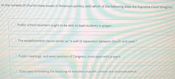 In the context of church -state issues in American politics, with which of the following does the Supreme Court disagree?
Public school teachers ought to be able to lead students in prayer.
The establishment clause serves as "a wall of separation between church and state."
Public meetings, and even sessions of Congress, must open with prayers.
State laws forbidding the teaching of evolution in public schools are unconstitutional.