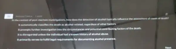 In the context of past-mortem investigations, how does the detection of alcohol typically influence the assessment of cause of death?
It automatically classifies the death as alcohol-related, regardless of other factors.
It prompts further investigation into the circumstances and potential contributing factors of the death.
It is disregarded unless the individual had a known history of alcohol abuse.
It primarily serves to fulfill legal requirements for documenting alcohol presence.