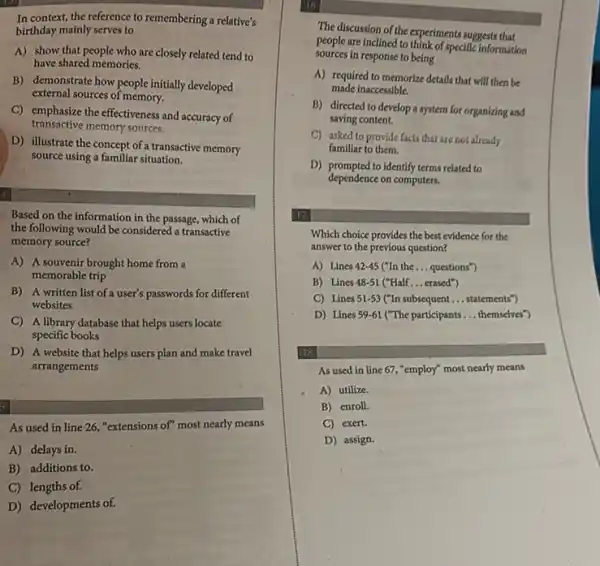 In context, the reference to remembering a relative's
birthday mainly serves to
A) show that people who are closely related tend to
have shared memories.
B) demonstrate how people initially developed
external sources of memory.
C) emphasize the effectiveness and accuracy of
transactive memory sources.
D) illustrate the concept of a transactive memory
source using a familiar situation.
Based on the information in the passage, which of
the following would be considered a transactive
memory source?
A) A souvenir brought home from a
memorable trip
B) A written list of a user's passwords for different
websites
C) A library database that helps users locate
specific books
D) A website that helps users plan and make travel
arrangements
As used in line 26, "extensions of" most nearly means
A) delays in.
B) additions to.
C) lengths of.
D) developments of.
The discussion of the experiments suggests that
people are inclined to think of specific information
sources in response to being
A) required to memorize details that will then be
made inaccessible.
B) directed to develop a system for organizing and
saving content.
C) asked to provide facts that are not already
familiar to them.
D) prompted to identify terms related to
dependence on computers.
17
Which choice provides the best evidence for the
answer to the previous question?
A) Lines 42-45 Cln the __ questions")
B) Lines 48-51 ("Half __ erased")
C) Lines 51-53 ("In subsequent __ statements")
D) Lines 59-61 ("The participants __ themselves")
18
As used in line 67,"employ" most nearly means
A) utilize.
B) enroll.
C) exert.
D) assign.