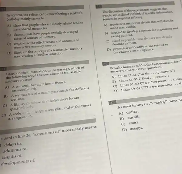 In context, the reference to remembering a relative's
birthday mainly serves to
A) show that people who are closely related tend to
have shared memories.
B) demonstrate how people initially developed
external sources of memory.
C) emphasize the effectiveness and accuracy of
transactive memory sources.
D) illustrate the concept of a transactive memory
source using a familiar situation.
Based on the information in the passage, which of
the following would be considered a transactive
memory source?
A) A souvenir brought home from a
memorable trip
B) A written list of a user's passwords for different
websites
C) A library datahase that helps users locate
specific biots
D) A website chax helps users plan and make travel
arrangements
s used in line 26,"extensions of" most nearly means
delays in.
additions to.
lengths of.
developments of.
16
The discussion of the experiments suggests that
sources in response to being
people are inclined to think of specific information
A) required to memorize details that will then bc
made inaccessible.
B) directed to develop a system for organizing and
saving content.
C) asked to provide facts that are not already
familiar to them.
D) prompted to identify terms related to
dependence on computers.
17
Which choice provides the best evidence for th
answer to the previous question?
A) Lines 42-45 ("In the __ questions")
B) Lines 48-51 ("Half __ erased")
C) Lines 51-53 ("In subsequent __ stater
D) Lines 59-61 ("The participants __
18
As used in line 67, "employ" most ne
A) utilize.
B) enroll.
C) exert.
D) assign.