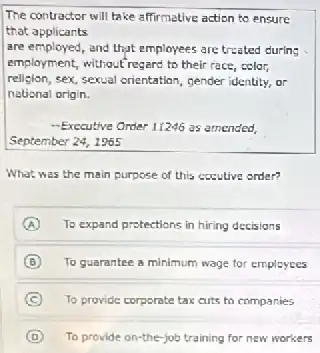 The contractor will take affirmative action to ensure
that applicants
are employed, and that employees are treated during
employment, without regard to their race, color,
religion,sex, sexual orientation, gender identity, or
national origin.
-Exccutive Order 11246 as amended
September 24, 1965
What was the main purpose of this excutive order?
A To expand protections in hiring decisions
B To guarantee a minimum wage for employees
C To provide corporate tax cuts to companies
D To provide on-the-job training for new workers