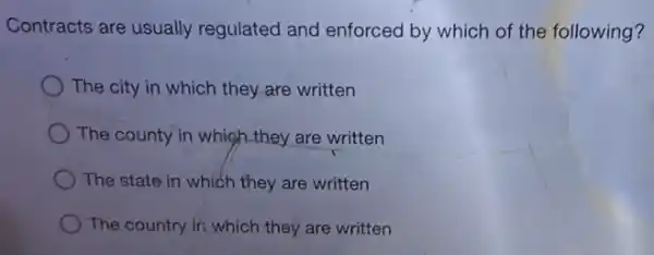 Contracts are usually regulated and enforced by which of the following?
The city in which they are written
The county in whigh they are written
The state in which they are written
The country in which they are written