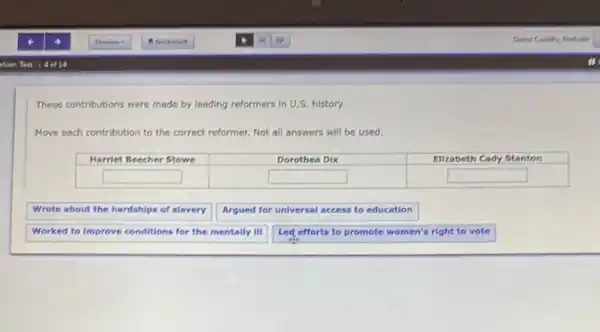 These contributions were made by leading reformers in U.S. history.
Move each contribution to the correct reformer. Not all answers will be used.
square 
square 
square 
Wrote about the hardships of slavery
Argued for universal access to education
Worked to Improve conditions for the mentally ill
Led efforts to promote women's right to vote