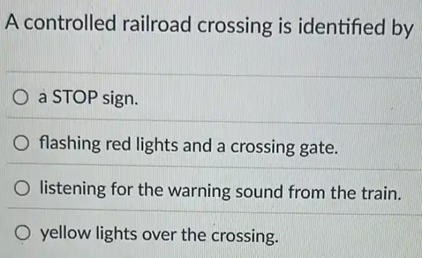 A controlled railroad crossing is identified by
a STOP sign.
flashing red lights and a crossing gate.
listening for the warning sound from the train.
yellow lights over the crossing.