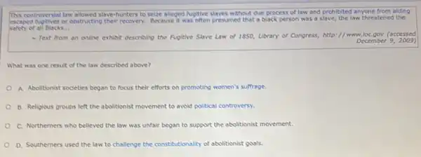 This controversial law allowed slave -hunters to seize alleged fuglive slaves without due process of law and prohibited anyone from aiding
escaped Auglives or obstructing their recovery. Because it was often presumed that a black person was a slave, the law threatened the
safety of ali Blacks. __
Text from an online exhibit describing the Fugitive Stave Law of 1850, Library of Congress,http://www.loC.gov (accessed
December 92009)
What was one result of the law described above?
A. Abolitionist societies began to focus their efforts on promoting women's suffrage.
B. Religious groups left the abolitionist movement to avoid political controversy.
C. Northemers who believed the law was unfair began to support the abolitionist movement.
D. Southerners used the law to challenge the constitutionality of abolitionist goals.