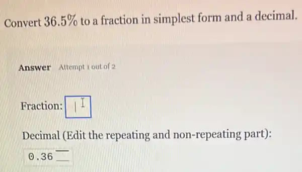 Convert 36.5%  to a fraction in simplest form and a decimal.
Answer Attemptiout of 2
Fraction: square 
Decimal (Edit the repeating and non -repeating part):
0.36 __