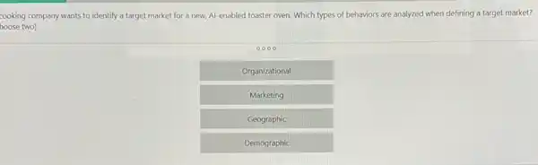 cooking company wants to identify a target market for a new, Al -enabled toaster oven. Which types of behaviors are analyzed when defining a target market?
hoose two)
0000
Organizational
Marketing
Geographic
Demographic