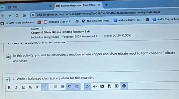 Copper 6 Silver Nitrate Limiting Reactant Lab
Individual Assignment Progress: 0/24 Answered
In this activity, you will be observing a reaction where copper and silver nitrate react to form copper (II) nitrate
and silver.
1. Write a balanced chemical equation for this reaction.
Score: 0/29 (0.00% )