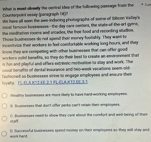 Counterpoint essay (paragraph 18)?
We have all seen the awe-inducing photographs of some of Silicon Valley's
most famous businesses -the day care centers the state-of-the-art gyms,
the meditation rooms and arcades; the free food and recording studios.
Those businesses do not spend their money foolishly.They want to
incentivize their workers to feel comfortable working long hours, and they
know they are competing with other businesses that can offer good
workers solid benefits, so they do their best to create an environment that
is fun and playful and offers extrinsic motivation to stay and work.The
usual benefits of dental insurance and two-week vacations seem old-
fashioned as businesses strive to engage employees and ensure their
loyalty. FL-ELA .K12.EE.2.1 FL.-ELA.K12.EE 3.1
Wealthy businesses are more likely to have hard -working employees.
B. Businesses that don't offer perks can't retain their employees.
C. Businesses need to show they care about the comfort and well-being of their
staff.
D. Successful businesses spend money on their employees so they will stay and
What is most closely the central idea of the following passage from the +2po