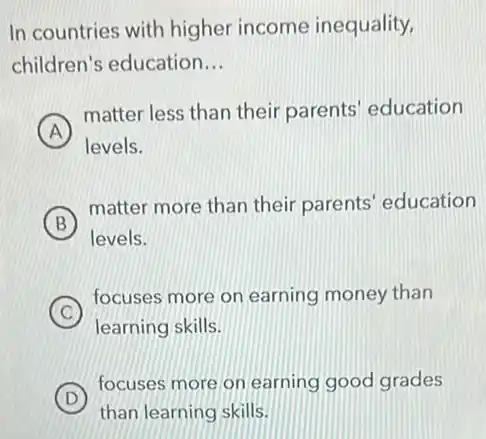 In countries with higher income inequality,
children's education __
A
matter less than their parents' education
levels.
B
matter more than their parents' education
levels.
C
focuses more on earning money than
learning skills.
D
focuses more on earning good grades
than learning skills.