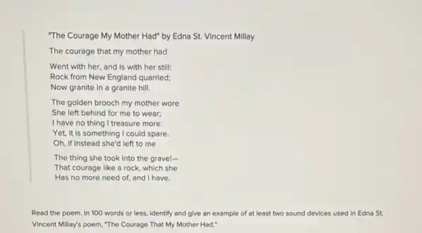 "The Courage My Mother Had" by Edna St.Vincent Millay
The courage that my mother had
Went with her, and is with her still:
Rock from New England quarried;
Now granite in a granite hill.
The golden brooch my mother wore
She left behind for me to wear;
I have no thing I treasure more:
Yet, it is something I could spare.
Oh, if instead she'd left to me
The thing she took into the grave!-
That courage like a rock, which she
Has no more need of, and I have.
Read the poem. In 100 words or less Identify and give an example of at least two sound devices used In Edna St.
Vincent Millay's poem, "The Courage That My Mother Had."