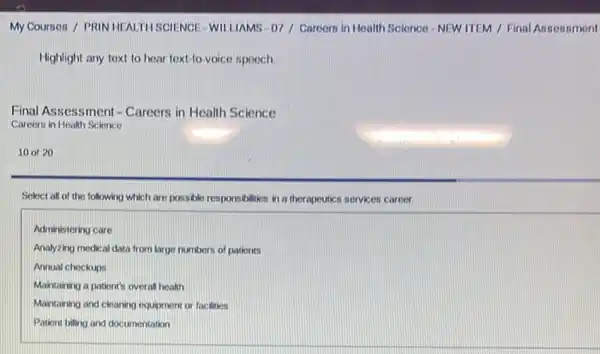 My Cournes / PRIN HEALTH SCIENCE- WILLIAMS -07 / Caroom in Health Science NEW ITEM / Final Anneasment
Highlight any text to hear text-to-voice spooch
Final Assessment -Careers in Health Science
Careers in Health Science
10 of 20
Seloct all of the following which are possible responsibilities in a therapeutics services career.
Administering care
Analyzing medical data from large numbers of patients
Annual checkups
Maintaining a patient's overal health
Maintaining and cleaning equipment or facilities
Patient billing and documentation