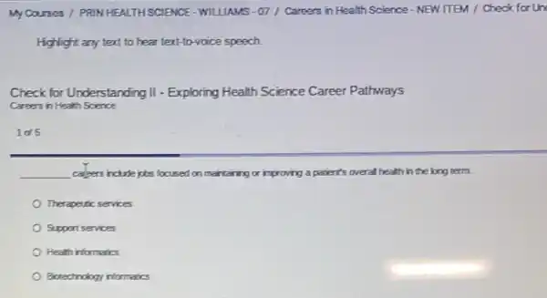 My Courses / PRIN HEALTH SCIENCE-WILLIAMS - 07 / Careers in Health Science - NEW ITEM / Check for Un
Highlight any text to hear text-to-voice speech
Check for Understanding II - Exploring Health Science Career Pathways
Careers in Health Science
1045
__ capers include jobs focused on maintaining or improving a patient's overall health in the long term.
Therapeutic services
Support services
Health informatics
Biotechnology informatics