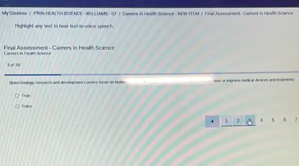 My Courses / PRIN HEALTH SGIENCE-WILLIAMS- 07 Careers in Health Science NEW ITEM / Final Assessment - Careers in Health Science
Highlight any text to hear text-to-voice speech
Final Assessment - Careers in Health Science
Careers in Health Science
3 of 20
Biotechnology research and development careers focus on biotes.	over or in we medical devices and treatments.
True
False